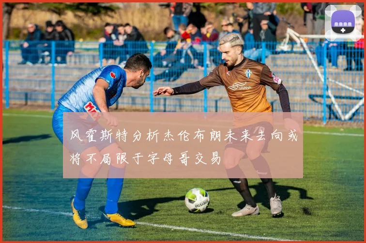 风霍斯特分析杰伦布朗未来去向或将不局限于字母哥交易