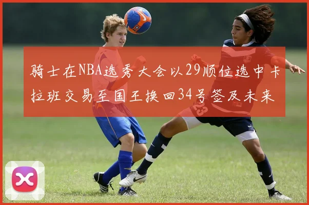 骑士在NBA选秀大会以29顺位选中卡拉班交易至国王换回34号签及未来一轮选秀权