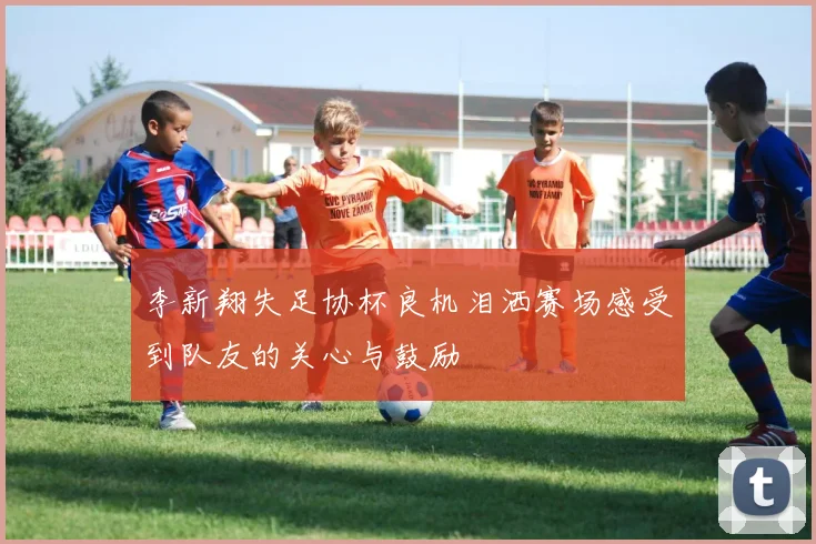 李新翔失足协杯良机泪洒赛场感受到队友的关心与鼓励