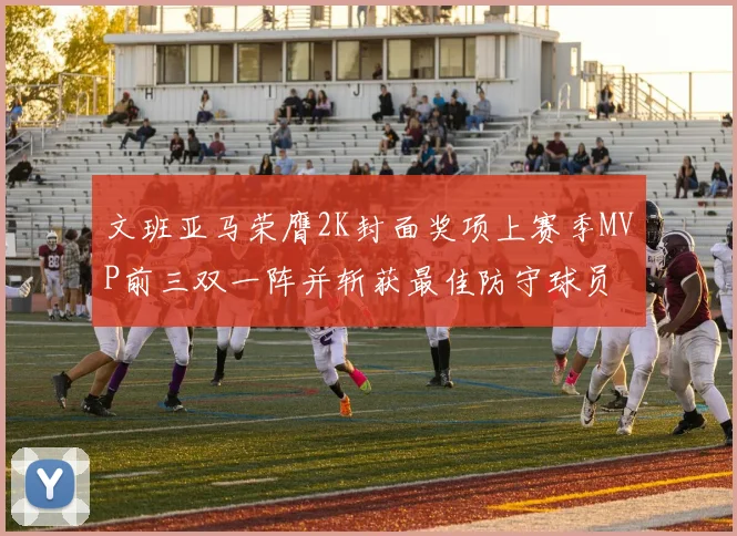 文班亚马荣膺2K封面奖项上赛季MVP前三双一阵并斩获最佳防守球员