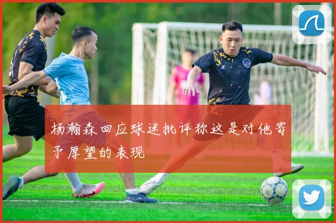 杨瀚森回应球迷批评称这是对他寄予厚望的表现