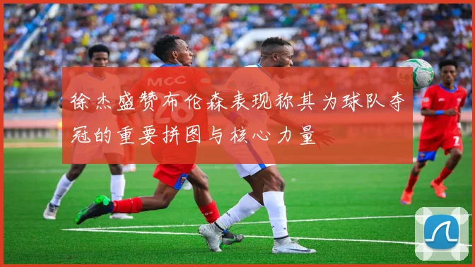 徐杰盛赞布伦森表现称其为球队夺冠的重要拼图与核心力量