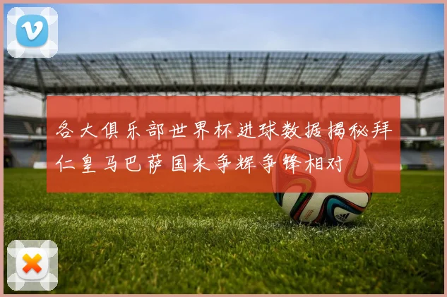 各大俱乐部世界杯进球数据揭秘拜仁皇马巴萨国米争辉争锋相对
