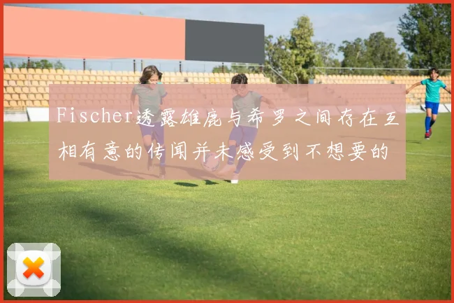 Fischer透露雄鹿与希罗之间存在互相有意的传闻并未感受到不想要的迹象