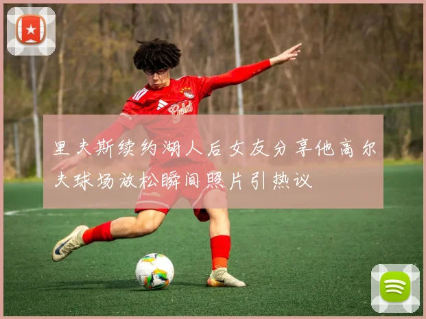 里夫斯续约湖人后女友分享他高尔夫球场放松瞬间照片引热议