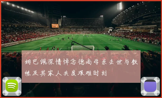 姆巴佩深情悼念德尚母亲去世与教练及其家人共度艰难时刻