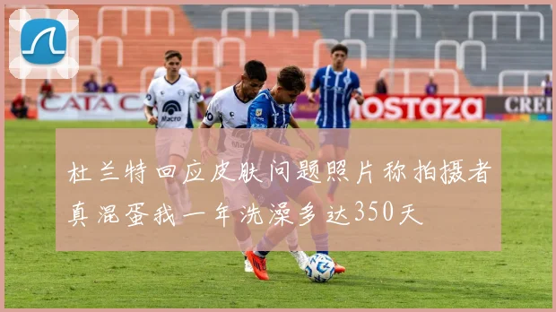 杜兰特回应皮肤问题照片称拍摄者真混蛋我一年洗澡多达350天