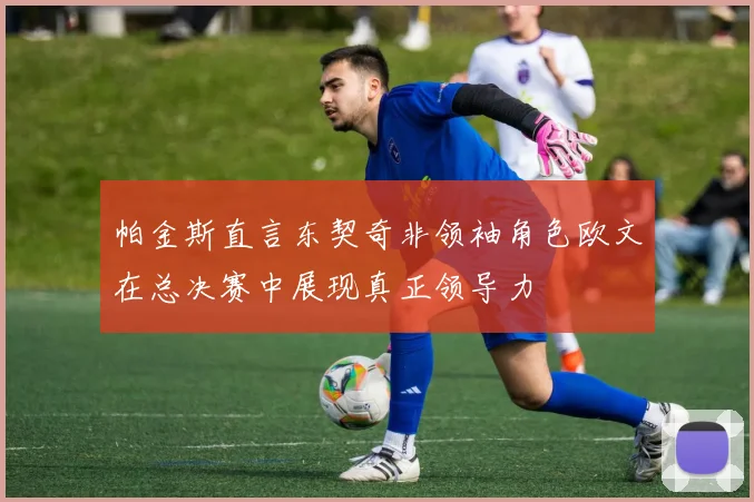 帕金斯直言东契奇非领袖角色欧文在总决赛中展现真正领导力