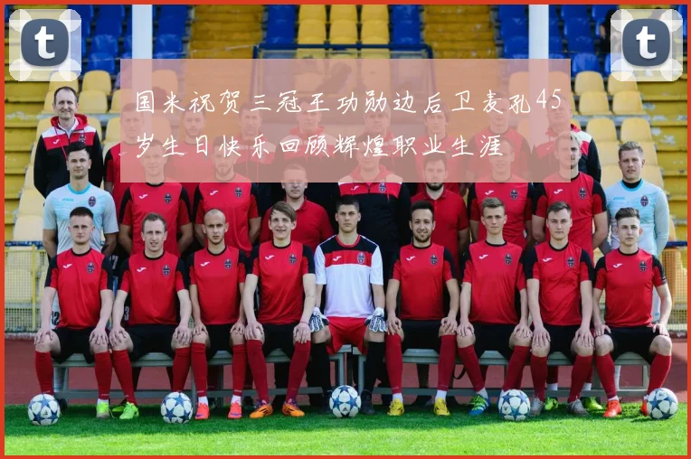 国米祝贺三冠王功勋边后卫麦孔45岁生日快乐回顾辉煌职业生涯