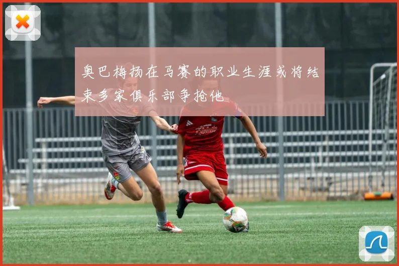 奥巴梅扬在马赛的职业生涯或将结束多家俱乐部争抢他