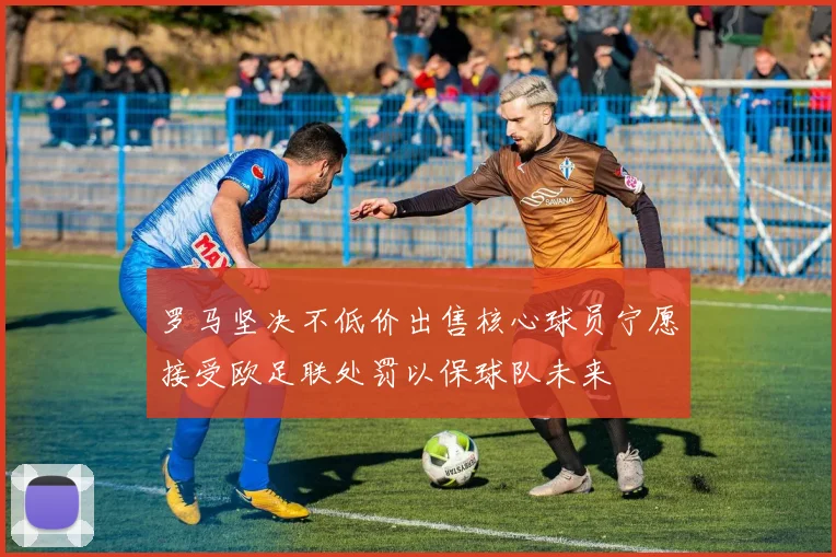罗马坚决不低价出售核心球员宁愿接受欧足联处罚以保球队未来