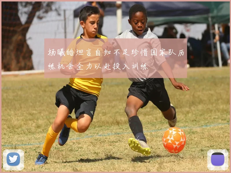 杨曦皓坦言自知不足珍惜国家队历练机会全力以赴投入训练